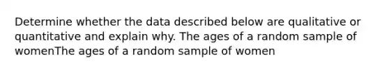 Determine whether the data described below are qualitative or quantitative and explain why. The ages of a random sample of womenThe ages of a random sample of women