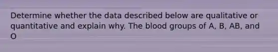 Determine whether the data described below are qualitative or quantitative and explain why. The blood groups of A, B, AB, and O