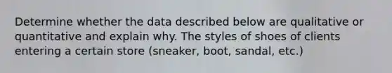 Determine whether the data described below are qualitative or quantitative and explain why. The styles of shoes of clients entering a certain store (sneaker, boot, sandal, etc.)