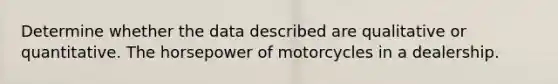 Determine whether the data described are qualitative or quantitative. The horsepower of motorcycles in a dealership.