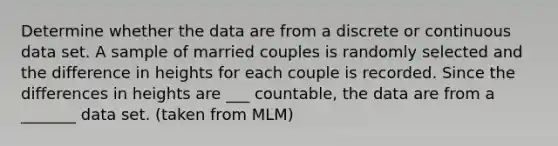 Determine whether the data are from a discrete or continuous data set. A sample of married couples is randomly selected and the difference in heights for each couple is recorded. Since the differences in heights are ___ ​countable, the data are from a _______ data set. (taken from MLM)