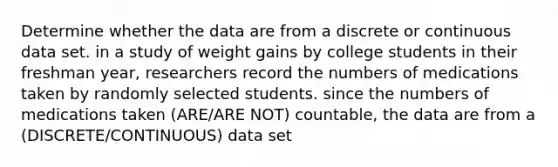 Determine whether the data are from a discrete or continuous data set. in a study of weight gains by college students in their freshman year, researchers record the numbers of medications taken by randomly selected students. since the numbers of medications taken (ARE/ARE NOT) countable, the data are from a (DISCRETE/CONTINUOUS) data set