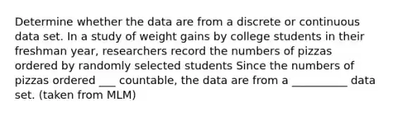 Determine whether the data are from a discrete or continuous data set. In a study of weight gains by college students in their freshman​ year, researchers record the numbers of pizzas ordered by randomly selected students Since the numbers of pizzas ordered ___ ​countable, the data are from a __________ data set. (taken from MLM)