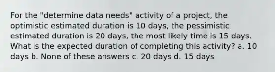 ​For the "determine data needs" activity of a project, the optimistic estimated duration is 10 days, the pessimistic estimated duration is 20 days, the most likely time is 15 days. What is the expected duration of completing this activity? a. ​10 days b. None of these answers c. 20 days d. ​15 days