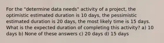 ​For the "determine data needs" activity of a project, the optimistic estimated duration is 10 days, the pessimistic estimated duration is 20 days, the most likely time is 15 days. What is the expected duration of completing this activity? a) ​10 days b) None of these answers c) 20 days d) ​15 days