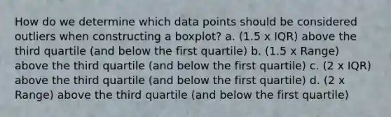 How do we determine which data points should be considered outliers when constructing a boxplot? a. (1.5 x IQR) above the third quartile (and below the first quartile) b. (1.5 x Range) above the third quartile (and below the first quartile) c. (2 x IQR) above the third quartile (and below the first quartile) d. (2 x Range) above the third quartile (and below the first quartile)