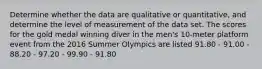 Determine whether the data are qualitative or quantitative, and determine the level of measurement of the data set. The scores for the gold medal winning diver in the men's 10-meter platform event from the 2016 Summer Olympics are listed 91.80 - 91.00 - 88.20 - 97.20 - 99.90 - 91.80