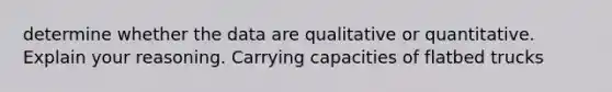 determine whether the data are qualitative or quantitative. Explain your reasoning. Carrying capacities of flatbed trucks