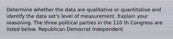 Determine whether the data are qualitative or quantitative and identify the data set's level of measurement. Explain your reasoning. The three political parties in the 110 th Congress are listed below. Republican Democrat Independent