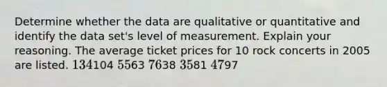 Determine whether the data are qualitative or quantitative and identify the data set's level of measurement. Explain your reasoning. The average ticket prices for 10 rock concerts in 2005 are listed. 134104 5563 7638 3581 4797