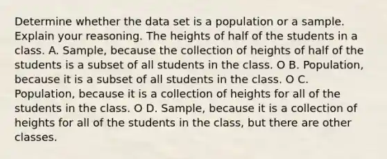 Determine whether the data set is a population or a sample. Explain your reasoning. The heights of half of the students in a class. A. Sample, because the collection of heights of half of the students is a subset of all students in the class. O B. Population, because it is a subset of all students in the class. O C. Population, because it is a collection of heights for all of the students in the class. O D. Sample, because it is a collection of heights for all of the students in the class, but there are other classes.