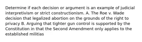 Determine if each decision or argument is an example of judicial interpretivism or strict constructionism. A. The Roe v. Wade decision that legalized abortion on the grounds of the right to privacy B. Arguing that tighter gun control is supported by the Constitution in that the Second Amendment only applies to the established militias