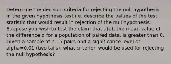 Determine the decision criteria for rejecting the null hypothesis in the given hypothesis test i.e. describe the values of the test statistic that would result in rejection of the null hypothesis. Suppose you wish to test the claim that u(d), the mean value of the difference d for a population of paired data, is greater than 0. Given a sample of n-15 pairs and a significance level of alpha=0.01 (two tails), what criterion would be used for rejecting the null hypothesis?