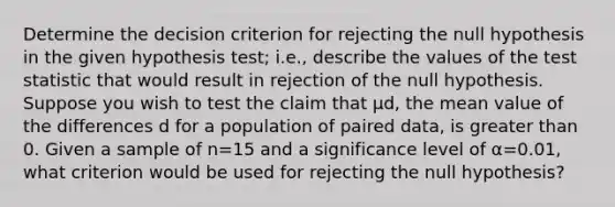 Determine the decision criterion for rejecting the null hypothesis in the given hypothesis​ test; i.e., describe the values of the test statistic that would result in rejection of the null hypothesis. Suppose you wish to test the claim that μd​, the mean value of the differences d for a population of paired​ data, is greater than 0. Given a sample of n=15 and a significance level of α=​0.01, what criterion would be used for rejecting the null​ hypothesis?