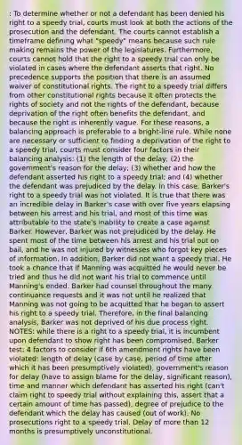 : To determine whether or not a defendant has been denied his right to a speedy trial, courts must look at both the actions of the prosecution and the defendant. The courts cannot establish a timeframe defining what "speedy" means because such rule making remains the power of the legislatures. Furthermore, courts cannot hold that the right to a speedy trial can only be violated in cases where the defendant asserts that right. No precedence supports the position that there is an assumed waiver of constitutional rights. The right to a speedy trial differs from other constitutional rights because it often protects the rights of society and not the rights of the defendant, because deprivation of the right often benefits the defendant, and because the right is inherently vague. For these reasons, a balancing approach is preferable to a bright-line rule. While none are necessary or sufficient to finding a deprivation of the right to a speedy trial, courts must consider four factors in their balancing analysis: (1) the length of the delay; (2) the government's reason for the delay; (3) whether and how the defendant asserted his right to a speedy trial; and (4) whether the defendant was prejudiced by the delay. In this case, Barker's right to a speedy trial was not violated. It is true that there was an incredible delay in Barker's case with over five years elapsing between his arrest and his trial, and most of this time was attributable to the state's inability to create a case against Barker. However, Barker was not prejudiced by the delay. He spent most of the time between his arrest and his trial out on bail, and he was not injured by witnesses who forgot key pieces of information. In addition, Barker did not want a speedy trial. He took a chance that if Manning was acquitted he would never be tried and thus he did not want his trial to commence until Manning's ended. Barker had counsel throughout the many continuance requests and it was not until he realized that Manning was not going to be acquitted that he began to assert his right to a speedy trial. Therefore, in the final balancing analysis, Barker was not deprived of his due process right. NOTES: while there is a right to a speedy trial, it is incumbent upon defendant to show right has been compromised. Barker test: 4 factors to consider if 6th amendment rights have been violated: length of delay (case by case, period of time after which it has been presumptively violated), government's reason for delay (have to assign blame for the delay, significant reason), time and manner which defendant has asserted his right (can't claim right to speedy trial without explaining this, assert that a certain amount of time has passed), degree of prejudice to the defendant which the delay has caused (out of work). No prosecutions right to a speedy trial. Delay of more than 12 months is presumptively unconstitutional.