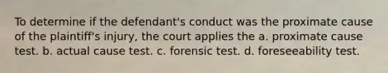 To determine if the defendant's conduct was the proximate cause of the plaintiff's injury, the court applies the a. proximate cause test. b. actual cause test. c. forensic test. d. foreseeability test.