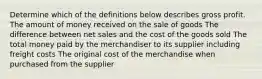 Determine which of the definitions below describes gross profit. The amount of money received on the sale of goods The difference between net sales and the cost of the goods sold The total money paid by the merchandiser to its supplier including freight costs The original cost of the merchandise when purchased from the supplier