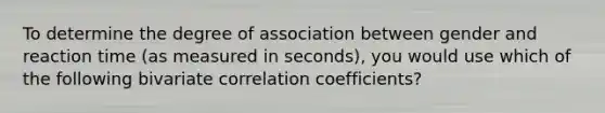 To determine the degree of association between gender and reaction time (as measured in seconds), you would use which of the following bivariate correlation coefficients?