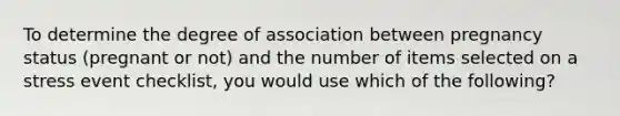 To determine the degree of association between pregnancy status (pregnant or not) and the number of items selected on a stress event checklist, you would use which of the following?