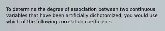 To determine the degree of association between two continuous variables that have been artificially dichotomized, you would use which of the following correlation coefficients