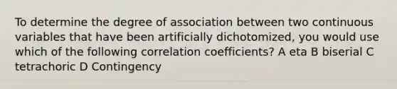 To determine the degree of association between two continuous variables that have been artificially dichotomized, you would use which of the following correlation coefficients? A eta B biserial C tetrachoric D Contingency