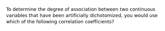 To determine the degree of association between two continuous variables that have been artificially dichotomized, you would use which of the following correlation coefficients?