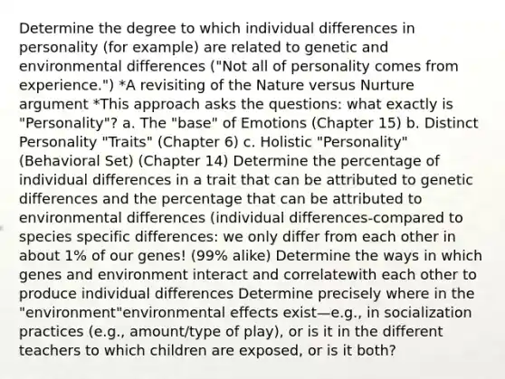 Determine the degree to which individual differences in personality (for example) are related to genetic and environmental differences ("Not all of personality comes from experience.") *A revisiting of the Nature versus Nurture argument *This approach asks the questions: what exactly is "Personality"? a. The "base" of Emotions (Chapter 15) b. Distinct Personality "Traits" (Chapter 6) c. Holistic "Personality" (Behavioral Set) (Chapter 14) Determine the percentage of individual differences in a trait that can be attributed to genetic differences and the percentage that can be attributed to environmental differences (individual differences-compared to species specific differences: we only differ from each other in about 1% of our genes! (99% alike) Determine the ways in which genes and environment interact and correlatewith each other to produce individual differences Determine precisely where in the "environment"environmental effects exist—e.g., in socialization practices (e.g., amount/type of play), or is it in the different teachers to which children are exposed, or is it both?