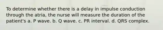 To determine whether there is a delay in impulse conduction through the atria, the nurse will measure the duration of the patient's a. P wave. b. Q wave. c. PR interval. d. QRS complex.