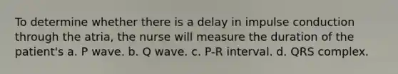 To determine whether there is a delay in impulse conduction through the atria, the nurse will measure the duration of the patient's a. P wave. b. Q wave. c. P-R interval. d. QRS complex.