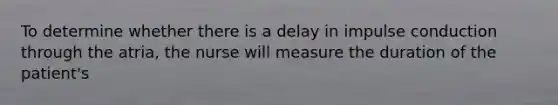 To determine whether there is a delay in impulse conduction through the atria, the nurse will measure the duration of the patient's