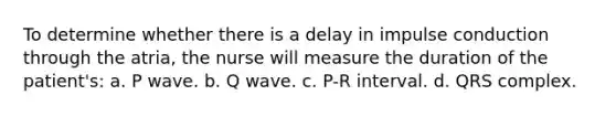 To determine whether there is a delay in impulse conduction through the atria, the nurse will measure the duration of the patient's: a. P wave. b. Q wave. c. P-R interval. d. QRS complex.