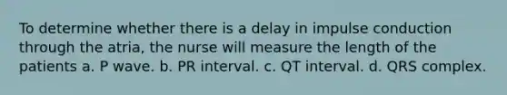 To determine whether there is a delay in impulse conduction through the atria, the nurse will measure the length of the patients a. P wave. b. PR interval. c. QT interval. d. QRS complex.