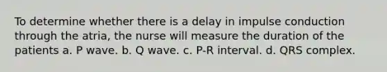 To determine whether there is a delay in impulse conduction through the atria, the nurse will measure the duration of the patients a. P wave. b. Q wave. c. P-R interval. d. QRS complex.