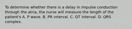 To determine whether there is a delay in impulse conduction through the atria, the nurse will measure the length of the patient's A. P wave. B. PR interval. C. QT interval. D. QRS complex.