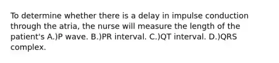 To determine whether there is a delay in impulse conduction through the atria, the nurse will measure the length of the patient's A.)P wave. B.)PR interval. C.)QT interval. D.)QRS complex.