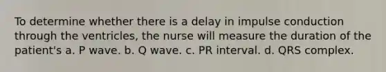 To determine whether there is a delay in impulse conduction through the ventricles, the nurse will measure the duration of the patient's a. P wave. b. Q wave. c. PR interval. d. QRS complex.