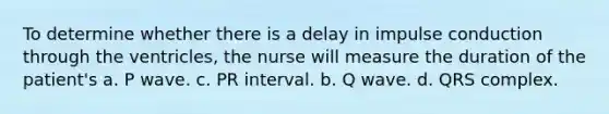 To determine whether there is a delay in impulse conduction through the ventricles, the nurse will measure the duration of the patient's a. P wave. c. PR interval. b. Q wave. d. QRS complex.