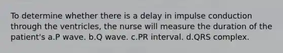 To determine whether there is a delay in impulse conduction through the ventricles, the nurse will measure the duration of the patient's a.P wave. b.Q wave. c.PR interval. d.QRS complex.