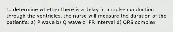 to determine whether there is a delay in impulse conduction through the ventricles, the nurse will measure the duration of the patient's: a) P wave b) Q wave c) PR interval d) QRS complex