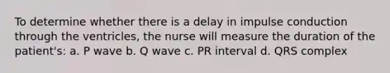 To determine whether there is a delay in impulse conduction through the ventricles, the nurse will measure the duration of the patient's: a. P wave b. Q wave c. PR interval d. QRS complex