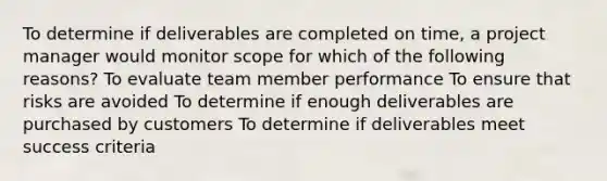 To determine if deliverables are completed on time, a project manager would monitor scope for which of the following reasons? To evaluate team member performance To ensure that risks are avoided To determine if enough deliverables are purchased by customers To determine if deliverables meet success criteria