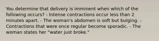 You determine that delivery is imminent when which of the following occurs? - Intense contractions occur less than 2 minutes apart. - The woman's abdomen is soft but bulging. - Contractions that were once regular become sporadic. - The woman states her "water just broke."