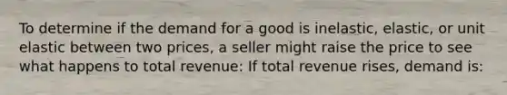 To determine if the demand for a good is inelastic, elastic, or unit elastic between two prices, a seller might raise the price to see what happens to total revenue: If total revenue rises, demand is: