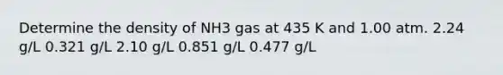 Determine the density of NH3 gas at 435 K and 1.00 atm. 2.24 g/L 0.321 g/L 2.10 g/L 0.851 g/L 0.477 g/L