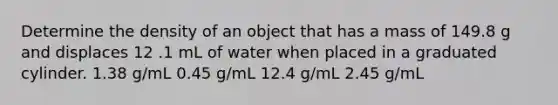 Determine the density of an object that has a mass of 149.8 g and displaces 12 .1 mL of water when placed in a graduated cylinder. 1.38 g/mL 0.45 g/mL 12.4 g/mL 2.45 g/mL