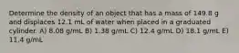 Determine the density of an object that has a mass of 149.8 g and displaces 12.1 mL of water when placed in a graduated cylinder. A) 8.08 g/mL B) 1.38 g/mL C) 12.4 g/mL D) 18.1 g/mL E) 11.4 g/mL