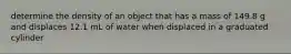 determine the density of an object that has a mass of 149.8 g and displaces 12.1 mL of water when displaced in a graduated cylinder