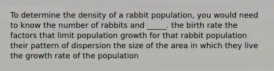 To determine the density of a rabbit population, you would need to know the number of rabbits and _____. the birth rate the factors that limit population growth for that rabbit population their pattern of dispersion the size of the area in which they live the growth rate of the population