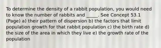 To determine the density of a rabbit population, you would need to know the number of rabbits and _____. See Concept 53.1 (Page) a) their pattern of dispersion b) the factors that limit population growth for that rabbit population c) the birth rate d) the size of the area in which they live e) the growth rate of the population