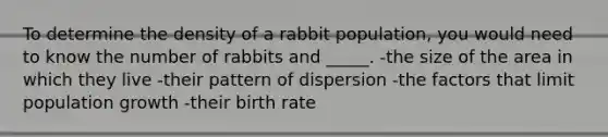 To determine the density of a rabbit population, you would need to know the number of rabbits and _____. -the size of the area in which they live -their pattern of dispersion -the factors that limit population growth -their birth rate